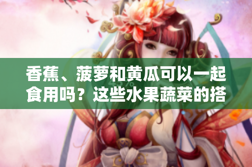 香蕉、菠萝和黄瓜可以一起食用吗？这些水果蔬菜的搭配是否安全？