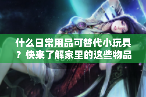 什么日常用品可替代小玩具？快来了解家里的这些物品有哪些惊喜用途！