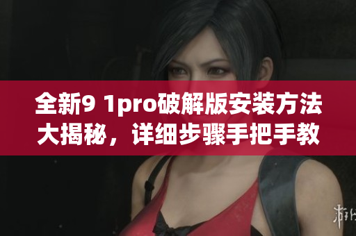全新9 1pro破解版安装方法大揭秘，详细步骤手把手教你完成安装