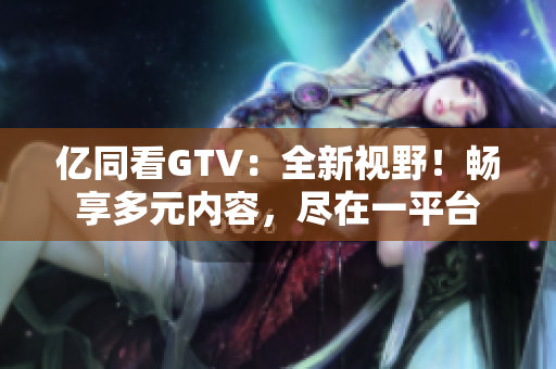 亿同看GTV：全新视野！畅享多元内容，尽在一平台