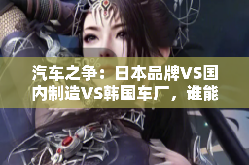 汽车之争：日本品牌VS国内制造VS韩国车厂，谁能称霸市场？