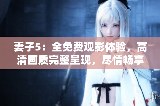 妻子5：全免费观影体验，高清画质完整呈现，尽情畅享精彩剧情！