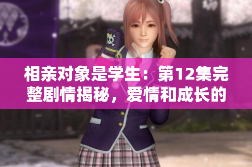 相亲对象是学生：第12集完整剧情揭秘，爱情和成长的交错故事