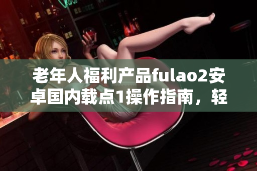 老年人福利产品fulao2安卓国内载点1操作指南，轻松上手