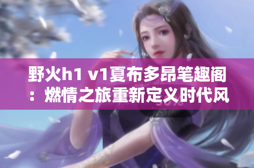 野火h1 v1夏布多昂笔趣阁：燃情之旅重新定义时代风采