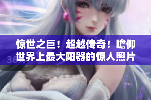 惊世之巨！超越传奇！瞻仰世界上最大阳器的惊人照片！