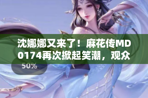 沈娜娜又来了！麻花传MD0174再次掀起笑潮，观众期待新一轮欢乐