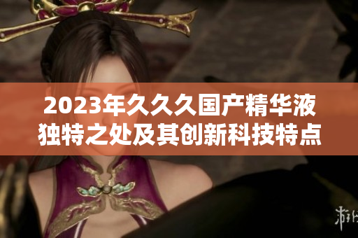 2023年久久久国产精华液独特之处及其创新科技特点详解