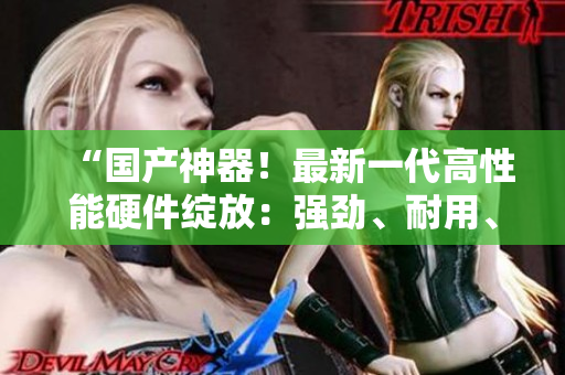 “国产神器！最新一代高性能硬件绽放：强劲、耐用、质感过硬！”