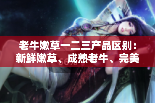 老牛嫩草一二三产品区别：新鲜嫩草、成熟老牛、完美融合。