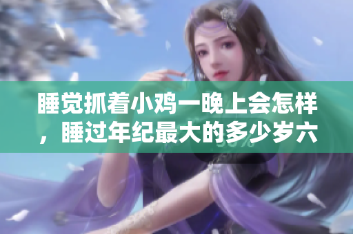 睡觉抓着小鸡一晚上会怎样，睡过年纪最大的多少岁六十多，水润紧致销魂低吟古代，水润紧致销魂低吟，说说都是怎么的干对象的，睡眠を取らなくてもいい1155