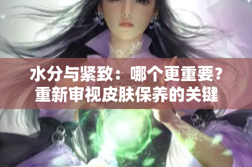 水分与紧致：哪个更重要？重新审视皮肤保养的关键