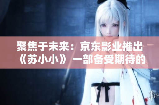聚焦于未来：京东影业推出《苏小小》 一部备受期待的影视作品