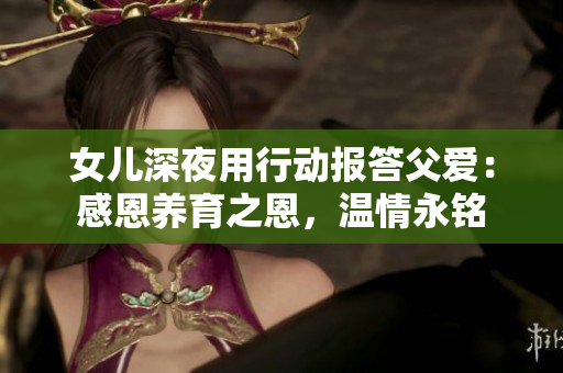 女儿深夜用行动报答父爱：感恩养育之恩，温情永铭