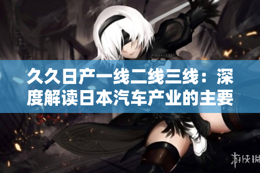 久久日产一线二线三线：深度解读日本汽车产业的主要发展模式和特点