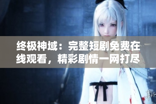 终极神域：完整短剧免费在线观看，精彩剧情一网打尽