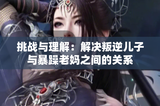 挑战与理解：解决叛逆儿子与暴躁老妈之间的关系