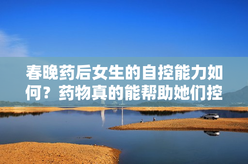 春晚药后女生的自控能力如何？药物真的能帮助她们控制情绪吗？