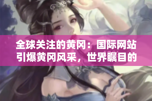 全球关注的黄冈：国际网站引爆黄冈风采，世界瞩目的黄冈故事在这里揭晓！