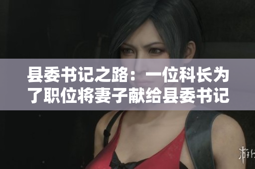 县委书记之路：一位科长为了职位将妻子献给县委书记的故事