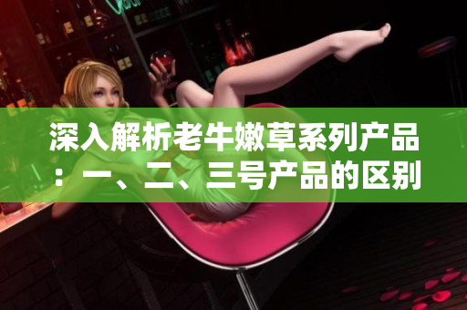 深入解析老牛嫩草系列产品：一、二、三号产品的区别和特点