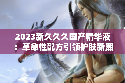 2023新久久久国产精华液：革命性配方引领护肤新潮流