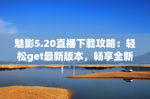 魅影5.20直播下载攻略：轻松get最新版本，畅享全新游戏体验
