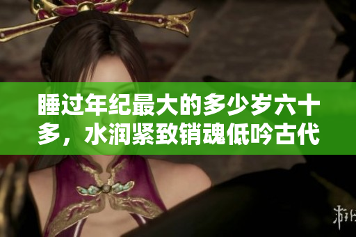 睡过年纪最大的多少岁六十多，水润紧致销魂低吟古代，水润紧致销魂低吟，说说都是怎么的干对象的，睡眠を取らなくてもいい，睡觉抓着小鸡一晚上会怎样530