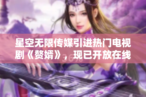 星空无限传媒引进热门电视剧《赘婿》，现已开放在线观看
