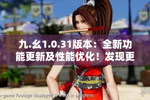 九.幺1.0.31版本：全新功能更新及性能优化！发现更多精彩体验