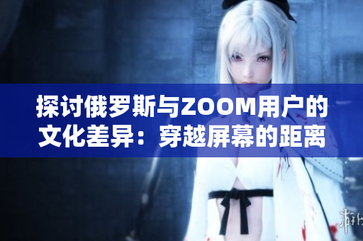 探讨俄罗斯与ZOOM用户的文化差异：穿越屏幕的距离