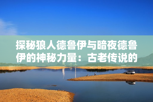 探秘狼人德鲁伊与暗夜德鲁伊的神秘力量：古老传说的威力与现代巧思