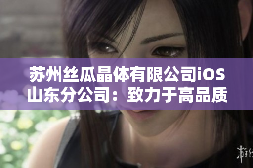 苏州丝瓜晶体有限公司iOS山东分公司：致力于高品质晶体创新与生产