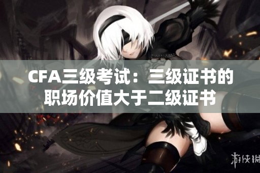 CFA三级考试：三级证书的职场价值大于二级证书