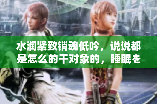 水润紧致销魂低吟，说说都是怎么的干对象的，睡眠を取らなくてもいい，睡觉抓着小鸡一晚上会怎样，睡过年纪最大的多少岁六十多，水润紧致销魂低吟古代1092