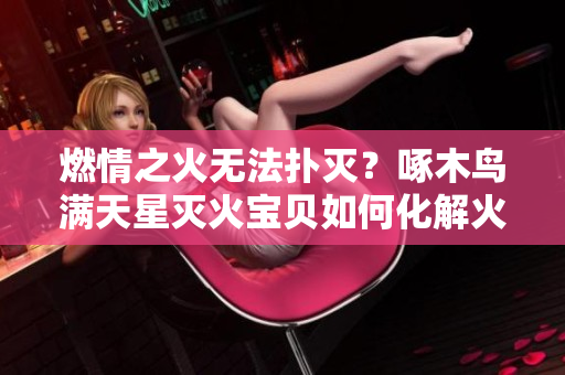 燃情之火无法扑灭？啄木鸟满天星灭火宝贝如何化解火灾危机？