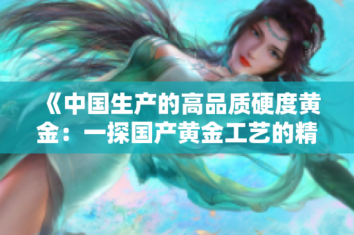 《中国生产的高品质硬度黄金：一探国产黄金工艺的精髓》
