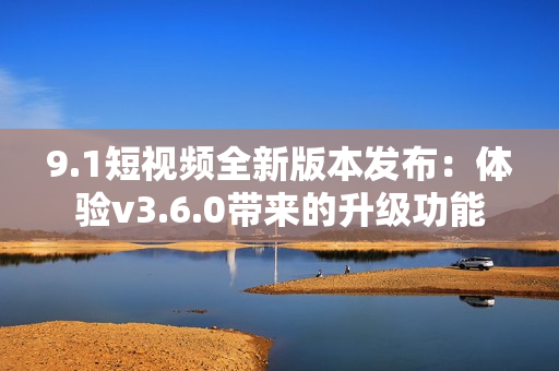 9.1短视频全新版本发布：体验v3.6.0带来的升级功能