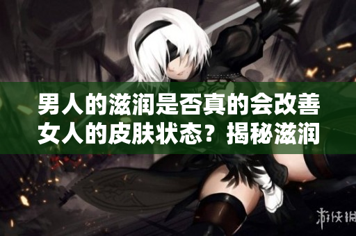 男人的滋润是否真的会改善女人的皮肤状态？揭秘滋润对女性皮肤的真实影响