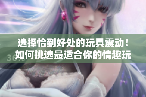 选择恰到好处的玩具震动！如何挑选最适合你的情趣玩具？