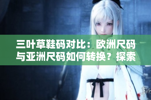 三叶草鞋码对比：欧洲尺码与亚洲尺码如何转换？探索跨大陆尺码换算的秘密
