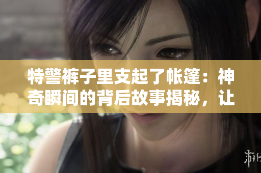 特警裤子里支起了帐篷：神奇瞬间的背后故事揭秘，让你震惊的原因