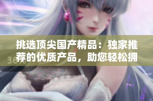 挑选顶尖国产精品：独家推荐的优质产品，助您轻松拥有卓越品质生活！