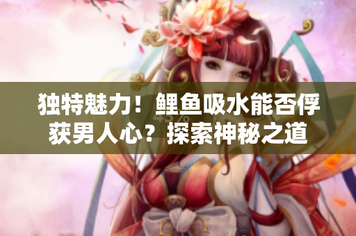独特魅力！鲤鱼吸水能否俘获男人心？探索神秘之道