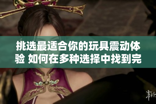 挑选最适合你的玩具震动体验 如何在多种选择中找到完美的玩具震动