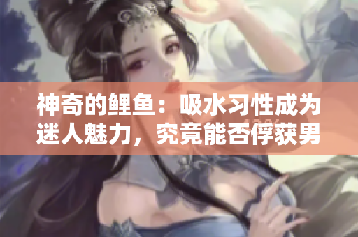 神奇的鲤鱼：吸水习性成为迷人魅力，究竟能否俘获男人心？