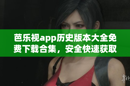 芭乐视app历史版本大全免费下载合集，安全快速获取老版本安装包