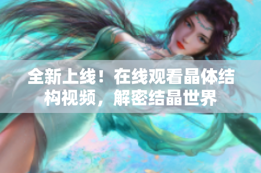 全新上线！在线观看晶体结构视频，解密结晶世界