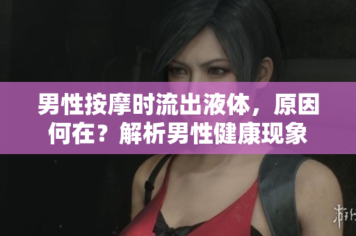 男性按摩时流出液体，原因何在？解析男性健康现象