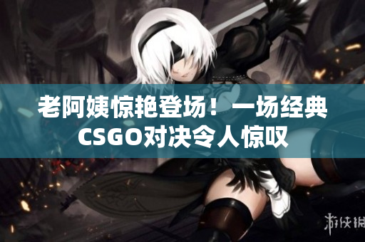 老阿姨惊艳登场！一场经典CSGO对决令人惊叹